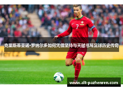 克里斯蒂亚诺·罗纳尔多如何凭借坚持与天赋书写足球历史传奇 克里斯蒂亚诺·罗纳尔多如何凭借坚持与天赋书写足球历史传奇