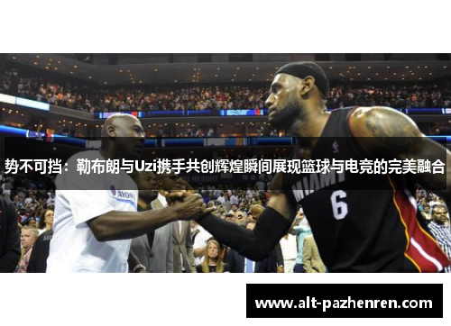 势不可挡:勒布朗与Uzi携手共创辉煌瞬间展现篮球与电竞的完美融合 势不可挡:勒布朗与Uzi携手共创辉煌瞬间展现篮球与电竞的完美融合