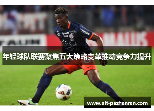 年轻球队联赛聚焦五大策略变革推动竞争力提升 年轻球队联赛聚焦五大策略变革推动竞争力提升