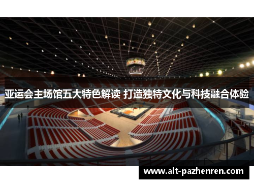 亚运会主场馆五大特色解读 打造独特文化与科技融合体验 亚运会主场馆五大特色解读 打造独特文化与科技融合体验