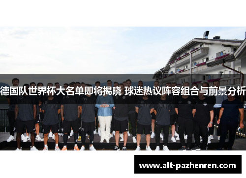 德国队世界杯大名单即将揭晓 球迷热议阵容组合与前景分析 德国队世界杯大名单即将揭晓 球迷热议阵容组合与前景分析