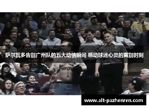 萨尔瓦多告别广州队的五大动情瞬间 感动球迷心灵的离别时刻 萨尔瓦多告别广州队的五大动情瞬间 感动球迷心灵的离别时刻