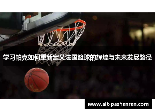学习帕克如何重新定义法国篮球的辉煌与未来发展路径 学习帕克如何重新定义法国篮球的辉煌与未来发展路径