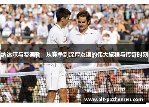 纳达尔与费德勒:从竞争到深厚友谊的伟大旅程与传奇时刻 纳达尔与费德勒:从竞争到深厚友谊的伟大旅程与传奇时刻