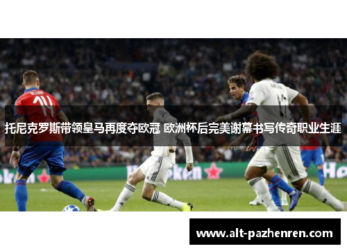托尼克罗斯带领皇马再度夺欧冠 欧洲杯后完美谢幕书写传奇职业生涯
