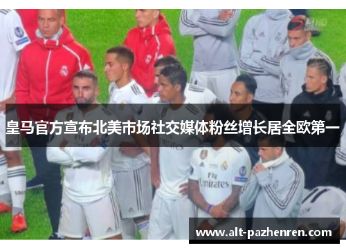 皇马官方宣布北美市场社交媒体粉丝增长居全欧第一