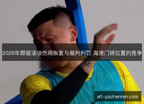 2026年颜骏凌谈伤病恢复与裁判判罚 海港门将位置的竞争 2026年颜骏凌谈伤病恢复与裁判判罚 海港门将位置的竞争